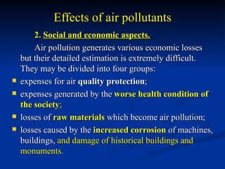 Effects of air pollutants
        2. Social and economic aspects.
        Air pollution generates various economic losses
    but their detailed estimation is extremely difficult.
    They may be divided into four groups:
   expenses for air quality protection;
   expenses generated by the worse health condition of
    the society;
   losses of raw materials which become air pollution;
   losses caused by the increased corrosion of machines,
    buildings, and damage of historical buildings and
    monuments.
 