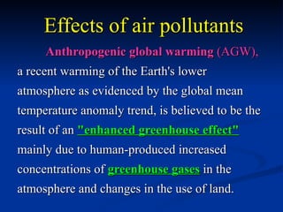 Effects of air pollutants
     Anthropogenic global warming (AGW),
a recent warming of the Earth's lower
atmosphere as evidenced by the global mean
temperature anomaly trend, is believed to be the
result of an "enhanced greenhouse effect"
mainly due to human-produced increased
concentrations of greenhouse gases in the
atmosphere and changes in the use of land.
 