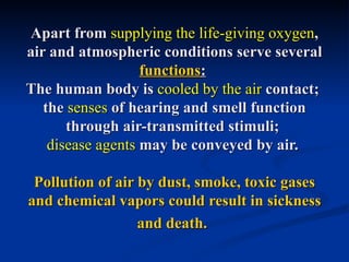 Apart from supplying the life-giving oxygen,
air and atmospheric conditions serve several
                   functions:
The human body is cooled by the air contact;
   the senses of hearing and smell function
       through air-transmitted stimuli;
    disease agents may be conveyed by air.

 Pollution of air by dust, smoke, toxic gases
and chemical vapors could result in sickness
                  and death.
 