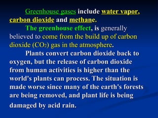 Greenhouse gases include water vapor,
carbon dioxide and methane.
      The greenhouse effect, is generally
believed to come from the build up of carbon
dioxide (CO2) gas in the atmosphere.
      Plants convert carbon dioxide back to
oxygen, but the release of carbon dioxide
from human activities is higher than the
world's plants can process. The situation is
made worse since many of the earth's forests
are being removed, and plant life is being
damaged by acid rain.
 