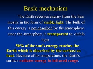 Basic mechanism
       The Earth receives energy from the Sun
 mostly in the form of visible light. The bulk of
 this energy is not absorbed by the atmosphere
 since the atmosphere is transparent to visible
                      light.
      50% of the sun's energy reaches the
Earth which is absorbed by the surface as
heat. Because of its temperature, the Earth's
surface radiates energy in infrared range.
 
