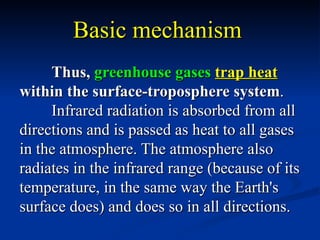 Basic mechanism
     Thus, greenhouse gases trap heat
within the surface-troposphere system.
     Infrared radiation is absorbed from all
directions and is passed as heat to all gases
in the atmosphere. The atmosphere also
radiates in the infrared range (because of its
temperature, in the same way the Earth's
surface does) and does so in all directions.
 