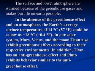 The surface and lower atmosphere are
warmed because of the greenhouse gases and
makes our life on earth possible.
     In the absence of the greenhouse effect
and an atmosphere, the Earth's average
surface temperature of 14 °C (57 °F) could be
as low as −18 °C (−0.4 °F). In our solar
system, Mars, Venus, and the moon Titan also
exhibit greenhouse effects according to their
respective environments. In addition, Titan
has an anti-greenhouse effect and Pluto
exhibits behavior similar to the anti-
greenhouse effect.
 