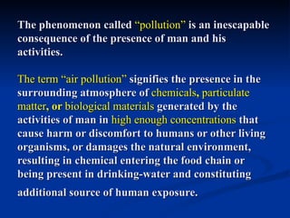 The phenomenon called “pollution” is an inescapable
consequence of the presence of man and his
activities.

The term “air pollution” signifies the presence in the
surrounding atmosphere of chemicals, particulate
matter, or biological materials generated by the
activities of man in high enough concentrations that
cause harm or discomfort to humans or other living
organisms, or damages the natural environment,
resulting in chemical entering the food chain or
being present in drinking-water and constituting
additional source of human exposure.
 