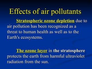 Effects of air pollutants
     Stratospheric ozone depletion due to
air pollution has been recognized as a
threat to human health as well as to the
Earth's ecosystems.

     The ozone layer in the stratosphere
protects the earth from harmful ultraviolet
radiation from the sun.
 