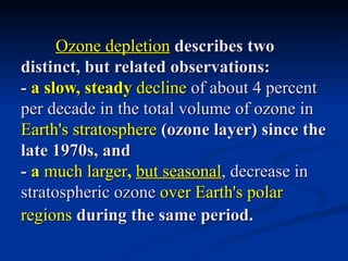 Ozone depletion describes two
distinct, but related observations:
- a slow, steady decline of about 4 percent
per decade in the total volume of ozone in
Earth's stratosphere (ozone layer) since the
late 1970s, and
- a much larger, but seasonal, decrease in
stratospheric ozone over Earth's polar
regions during the same period.
 