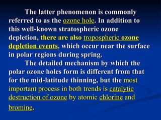 The latter phenomenon is commonly
referred to as the ozone hole. In addition to
this well-known stratospheric ozone
depletion, there are also tropospheric ozone
depletion events, which occur near the surface
in polar regions during spring.
      The detailed mechanism by which the
polar ozone holes form is different from that
for the mid-latitude thinning, but the most
important process in both trends is catalytic
destruction of ozone by atomic chlorine and
bromine.
 