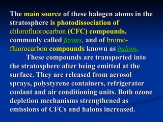 The main source of these halogen atoms in the
stratosphere is photodissociation of
chlorofluorocarbon (CFC) compounds,
commonly called freons, and of bromo-
fluorocarbon compounds known as halons.
      These compounds are transported into
the stratosphere after being emitted at the
surface. They are released from aerosol
sprays, polystyrene containers, refrigerator
coolant and air conditioning units. Both ozone
depletion mechanisms strengthened as
emissions of CFCs and halons increased.
 