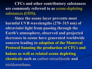 CFCs and other contributory substances
are commonly referred to as ozone-depleting
substances (ODS).
      Since the ozone layer prevents most
harmful UVB wavelengths (270–315 nm) of
ultraviolet light from passing through the
Earth's atmosphere, observed and projected
decreases in ozone have generated worldwide
concern leading to adoption of the Montreal
Protocol banning the production of CFCs and
halons as well as related ozone depleting
chemicals such as carbon tetrachloride and
trichloroethane.
 
