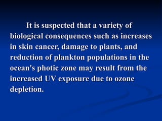 It is suspected that a variety of
biological consequences such as increases
in skin cancer, damage to plants, and
reduction of plankton populations in the
ocean's photic zone may result from the
increased UV exposure due to ozone
depletion.
 