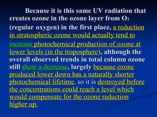 Because it is this same UV radiation that
creates ozone in the ozone layer from O2
(regular oxygen) in the first place, a reduction
in stratospheric ozone would actually tend to
increase photochemical production of ozone at
lower levels (in the troposphere), although the
overall observed trends in total column ozone
still show a decrease, largely because ozone
produced lower down has a naturally shorter
photochemical lifetime, so it is destroyed before
the concentrations could reach a level which
would compensate for the ozone reduction
higher up.
 