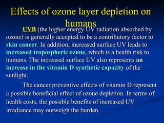 Effects of ozone layer depletion on
                   humansradiation absorbed by
    UVB (the higher energy UV
ozone) is generally accepted to be a contributory factor to
skin cancer. In addition, increased surface UV leads to
increased tropospheric ozone, which is a health risk to
humans. The increased surface UV also represents an
increase in the vitamin D synthetic capacity of the
sunlight.
       The cancer preventive effects of vitamin D represent
a possible beneficial effect of ozone depletion. In terms of
health costs, the possible benefits of increased UV
irradiance may outweigh the burden.
 