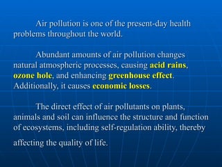 Air pollution is one of the present-day health
problems throughout the world.

      Abundant amounts of air pollution changes
natural atmospheric processes, causing acid rains,
ozone hole, and enhancing greenhouse effect.
Additionally, it causes economic losses.

      The direct effect of air pollutants on plants,
animals and soil can influence the structure and function
of ecosystems, including self-regulation ability, thereby
affecting the quality of life.
 