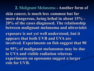 2. Malignant Melanoma - Another form of
skin cancer, is much less common but far
more dangerous, being lethal in about 15% -
20% of the cases diagnosed. The relationship
between malignant melanoma and ultraviolet
exposure is not yet well understood, but it
appears that both UVB and UVA are
involved. Experiments on fish suggest that 90
to 95% of malignant melanomas may be due
to UVA and visible radiation whereas
experiments on opossums suggest a larger
role for UVB.
 