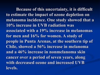 Because of this uncertainty, it is difficult
to estimate the impact of ozone depletion on
melanoma incidence. One study showed that a
10% increase in UVB radiation was
associated with a 19% increase in melanomas
for men and 16% for women. A study of
people in Punta Arenas, at the southern tip of
Chile, showed a 56% increase in melanoma
and a 46% increase in nonmelanoma skin
cancer over a period of seven years, along
with decreased ozone and increased UVB
levels.
 