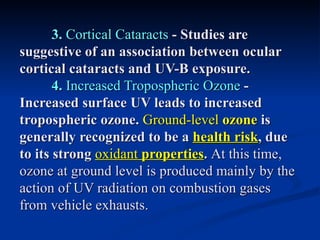 3. Cortical Cataracts - Studies are
suggestive of an association between ocular
cortical cataracts and UV-B exposure.
       4. Increased Tropospheric Ozone -
Increased surface UV leads to increased
tropospheric ozone. Ground-level ozone is
generally recognized to be a health risk, due
to its strong oxidant properties. At this time,
ozone at ground level is produced mainly by the
action of UV radiation on combustion gases
from vehicle exhausts.
 