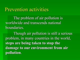 Prevention activities
     The problem of air pollution is
worldwide and transcends national
boundaries.
     Though air pollution is still a serious
problem, in many countries in the world,
steps are being taken to stop the
damage to our environment from air
pollution.
 