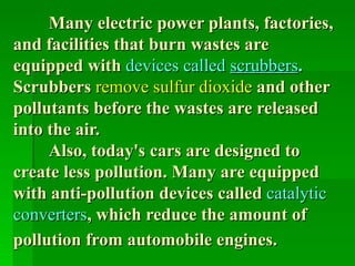 Many electric power plants, factories,
and facilities that burn wastes are
equipped with devices called scrubbers.
Scrubbers remove sulfur dioxide and other
pollutants before the wastes are released
into the air.
     Also, today's cars are designed to
create less pollution. Many are equipped
with anti-pollution devices called catalytic
converters, which reduce the amount of
pollution from automobile engines.
 