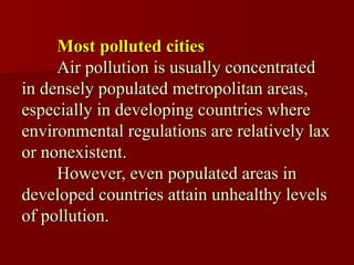 Most polluted cities
     Air pollution is usually concentrated
in densely populated metropolitan areas,
especially in developing countries where
environmental regulations are relatively lax
or nonexistent.
     However, even populated areas in
developed countries attain unhealthy levels
of pollution.
 