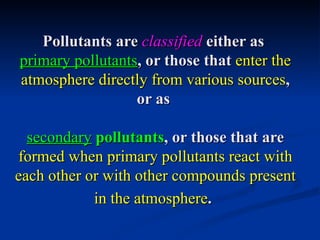 Pollutants are classified either as
primary pollutants, or those that enter the
atmosphere directly from various sources,
                  or as

  secondary pollutants, or those that are
formed when primary pollutants react with
each other or with other compounds present
            in the atmosphere.
 