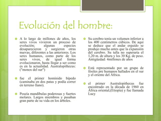 Evolución del hombre:
 A lo largo de millones de años, los
seres vivos vivieron un proceso de
evolución; algunas especies
desaparecieron y surgieron otras
nuevas, diferentes a las anteriores. Los
seres humanos, como parte de los
seres vivos, de igual forma
evolucionaron, hasta llegar a ser como
es en la actualidad. Australopithecus:
("monos del sur")
 fue el primer homínido bípedo
(caminaba en dos patas y podía correr
en terreno llano).
 Poseía mandíbulas poderosas y fuertes
molares. Largos miembros y pasaban
gran parte de su vida en los árboles.
 Su cerebro tenía un volumen inferior a
los 400 centímetros cúbicos. De aquí
se deduce que el andar erguido se
produjo mucho antes que la expansión
del cerebro. Su talla no superaría el
1,20 m. de altura y los 30 Kg. de peso.
Antigüedad: 4millones de años
 Está representado por un grupo de
fósiles pre humanos hallados en el sur
y el oriente del África.
 el primer Australopithecus fue
encontrado en la década de 1960 en
África oriental,(Etiopía) y fue llamada
Lucy
 