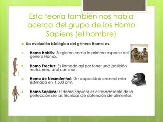 Esta teoría también nos habla
acerca del grupo de los Homo
Sapiens (el hombre)
 La evolución biológica del género Homo: es.
1. Homo Habilis: Surgieron como la primera especie del
genero Homo.
2. Homo Erectus: Es llamado así por tener una posición
recta, erecta al caminar.
3. Homo de Neanderthal: Su capacidad craneal esta
estimada en 1.500 cm³.
4. Homo Sapiens: El Homo Sapiens es el responsable de la
perfección de las técnicas de obtención de alimentos.
 
