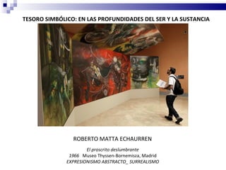 TESORO SIMBÓLICO: EN LAS PROFUNDIDADES DEL SER Y LA SUSTANCIA




                ROBERTO MATTA ECHAURREN
                      El proscrito deslumbrante
               1966 Museo Thyssen-Bornemisza, Madrid
              EXPRESIONISMO ABSTRACTO_ SURREALISMO
 