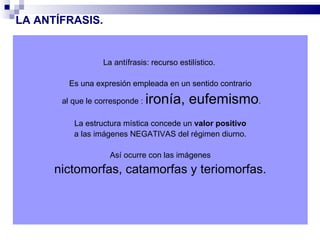 LA ANTÍFRASIS.


                  La antífrasis: recurso estilístico.

         Es una expresión empleada en un sentido contrario

       al que le corresponde :   ironía, eufemismo.
          La estructura mística concede un valor positivo
          a las imágenes NEGATIVAS del régimen diurno.

                    Así ocurre con las imágenes
      nictomorfas, catamorfas y teriomorfas.
 