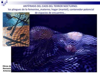 ANTÍFRASIS DEL CAOS DEL TERROR NOCTURNO:
     los pliegues de lo femenino_materno; hogar (mantel); contenedor potencial
                             de espacios de encuentro...




Obras de
Nemesio
Antúnez
 