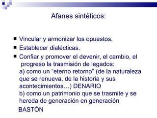 Afanes sintéticos:


 Vincular y armonizar los opuestos.
 Establecer dialécticas.
 Confiar y promover el devenir, el cambio, el
   progreso la trasmisión de legados:
  a) como un “eterno retorno” (de la naturaleza
  que se renueva, de la historia y sus
  acontecimientos…) DENARIO
  b) como un patrimonio que se trasmite y se
  hereda de generación en generación
  BASTÓN
 