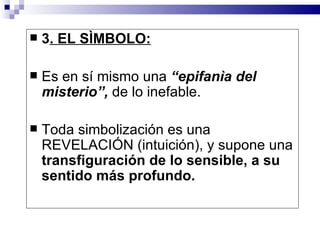    3. EL SÌMBOLO:

   Es en sí mismo una “epifanìa del
    misterio”, de lo inefable.

   Toda simbolización es una
    REVELACIÓN (intuición), y supone una
    transfiguración de lo sensible, a su
    sentido más profundo.
 