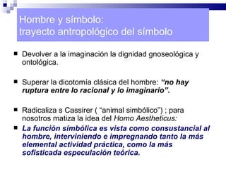 Hombre y símbolo:
    trayecto antropológico del símbolo

   Devolver a la imaginación la dignidad gnoseológica y
    ontológica.

   Superar la dicotomía clásica del hombre: “no hay
    ruptura entre lo racional y lo imaginario”.

   Radicaliza s Cassirer ( “animal simbólico”) ; para
    nosotros matiza la idea del Homo Aestheticus:
   La función simbólica es vista como consustancial al
    hombre, interviniendo e impregnando tanto la más
    elemental actividad práctica, como la más
    sofisticada especulación teórica.
 