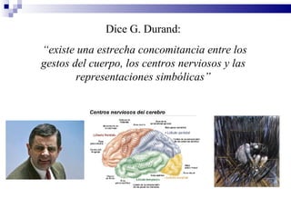 Dice G. Durand:
“existe una estrecha concomitancia entre los
gestos del cuerpo, los centros nerviosos y las
        representaciones simbólicas”
 