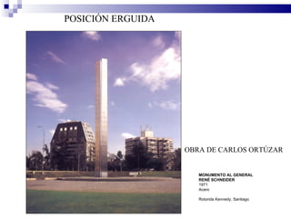 POSICIÓN ERGUIDA




                   OBRA DE CARLOS ORTÚZAR


                      MONUMENTO AL GENERAL
                      RENÉ SCHNEIDER
                      1971
                      Acero

                      Rotonda Kennedy, Santiago
 