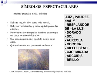 SÍMBOLOS ESPECTACULARES
        “Mortal” (Gonzalo Rojas, chileno)
                                                                     -LUZ , PÁLIDEZ
•    Del aire soy, del aire, como todo mortal,
                                                                     azul Y
•    Del gran vuelo terrible y estoy aquí de paso a las              - RESPLANDOR
     estrellas,                                                      DE –LA LUZ
•    Pero vuelo a decirte que los hombres estamos ya                 - DORADO
     tan cerca los unos de los otros,
                                                                     - SOL
•    Que sería un error, si el estallido mismo es un
     error,
                                                                     - AUREOLA
•    Que sería un error el que no nos amáramos.                      - CORONA
                                                                     - CIELO, CÉNIT
                                                                     - OJO, MIRADA
                                                                     - ARCOIRIS
                                                                     - BRILLO


    “Los Canales de Chiloé”, Alfredo Helsby, maestro del paisajismo en Chile
 