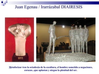 Juan Egenau / Irarrázabal DIAIRESIS




Metaforizar tras la ortodoxia de la escultura, el hombre sometido a negaciones,
              corazas...que aplastan y niegan la plenitud del ser.
 