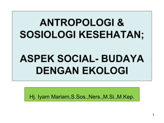 1
ANTROPOLOGI &
SOSIOLOGI KESEHATAN;
ASPEK SOCIAL- BUDAYA
DENGAN EKOLOGI
Hj. Iyam Mariam,S.Sos.,Ners.,M.Si.,M.Kep.
 