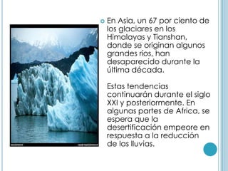 En Asia, un 67 por ciento de los glaciares en los Himalayas y Tianshan, donde se originan algunos grandes ríos, han desaparecido durante la última década. Estas tendencias continuarán durante el siglo XXI y posteriormente. En algunas partes de Africa, se espera que la desertificación empeore en respuesta a la reducción de las lluvias. 