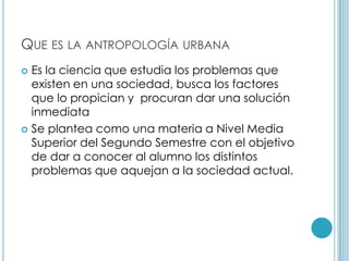 Que es la antropología urbana		Es la ciencia que estudia los problemas que existen en una sociedad, busca los factores que lo propician y  procuran dar una solución inmediataSe plantea como una materia a Nivel Media Superior del Segundo Semestre con el objetivo de dar a conocer al alumno los distintos problemas que aquejan a la sociedad actual. 