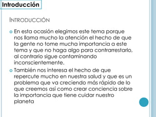 Introducción En esta ocasión elegimos este tema porque nos llama mucho la atención el hecho de que la gente no tome mucha importancia a este tema y que no haga algo para contrarrestarlo, al contrario sigue contaminando inconscientemente.También nos interesa el hecho de que repercute mucho en nuestra salud y que es un problema que va creciendo más rápido de lo que creemos así como crear conciencia sobre la importancia que tiene cuidar nuestro planetaIntroducción