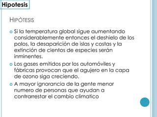 Hipótesis Si la temperatura global sigue aumentando considerablemente entonces el deshielo de los polos, la desaparición de islas y costas y la extinción de cientos de especies serán inminentes.Los gases emitidos por los automóviles y fábricas provocan que el agujero en la capa de ozono siga creciendo.A mayor ignorancia de la gente menor numero de personas que ayudan a contrarrestar el cambio climaticoHipotesis
