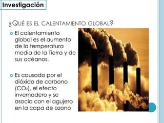 Investigación¿Qué es el calentamiento global?El calentamiento global es el aumento de la temperatura media de la Tierra y de sus océanos. Es causado por el dióxido de carbono (CO2), el efecto invernadero y se asocia con el agujero en la capa de ozono 