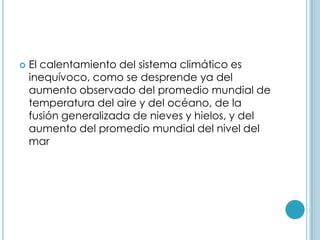 El calentamiento del sistema climático es inequívoco, como se desprende ya del aumento observado del promedio mundial de temperatura del aire y del océano, de la fusión generalizada de nieves y hielos, y del aumento del promedio mundial del nivel del mar 