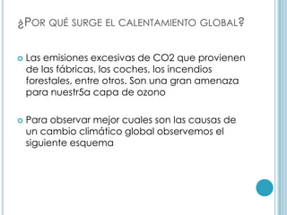 ¿Por qué surge el calentamiento global?Las emisiones excesivas de CO2 que provienen de las fábricas, los coches, los incendios forestales, entre otros. Son una gran amenaza para nuestr5a capa de ozonoPara observar mejor cuales son las causas de un cambio climático global observemos el siguiente esquema 