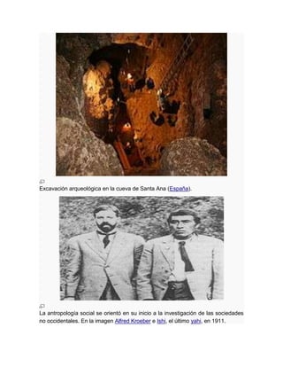 Excavación arqueológica en la cueva de Santa Ana (España).




La antropología social se orientó en su inicio a la investigación de las sociedades
no occidentales. En la imagen Alfred Kroeber e Ishi, el último yahi, en 1911.
 