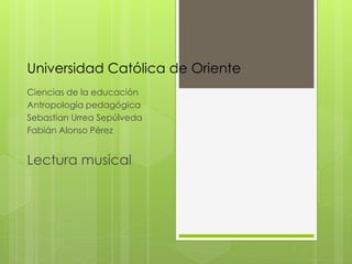 Universidad Católica de Oriente
Ciencias de la educación
Antropología pedagógica
Sebastian Urrea Sepúlveda
Fabián Alonso Pérez
Lectura musical
 