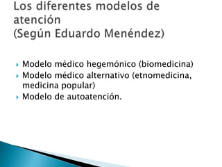  Modelo médico hegemónico (biomedicina)
 Modelo médico alternativo (etnomedicina,
medicina popular)
 Modelo de autoatención.
 