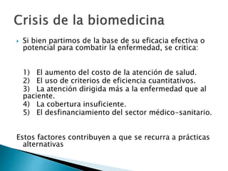  Si bien partimos de la base de su eficacia efectiva o
potencial para combatir la enfermedad, se critica:
1) El aumento del costo de la atención de salud.
2) El uso de criterios de eficiencia cuantitativos.
3) La atención dirigida más a la enfermedad que al
paciente.
4) La cobertura insuficiente.
5) El desfinanciamiento del sector médico-sanitario.
Estos factores contribuyen a que se recurra a prácticas
alternativas
 