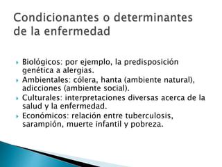  Biológicos: por ejemplo, la predisposición
genética a alergias.
 Ambientales: cólera, hanta (ambiente natural),
adicciones (ambiente social).
 Culturales: interpretaciones diversas acerca de la
salud y la enfermedad.
 Económicos: relación entre tuberculosis,
sarampión, muerte infantil y pobreza.
 
