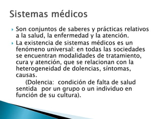  Son conjuntos de saberes y prácticas relativos
a la salud, la enfermedad y la atención.
 La existencia de sistemas médicos es un
fenómeno universal: en todas las sociedades
se encuentran modalidades de tratamiento,
cura y atención, que se relacionan con la
heterogeneidad de dolencias, síntomas,
causas.
(Dolencia: condición de falta de salud
sentida por un grupo o un individuo en
función de su cultura).
 